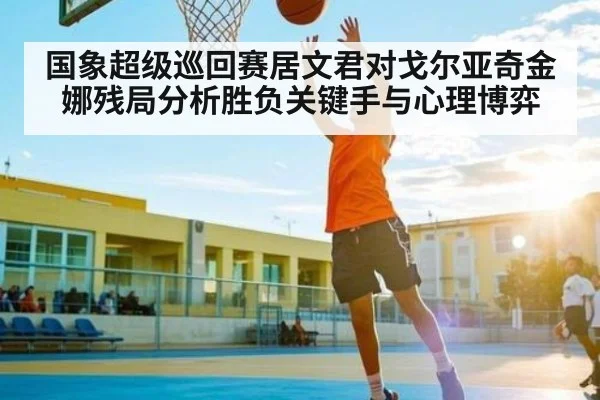 国象超级巡回赛居文君对戈尔亚奇金娜残局分析胜负关键手与心理博弈