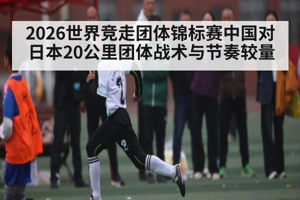 2026世界竞走团体锦标赛中国对日本20公里团体战术与节奏较量